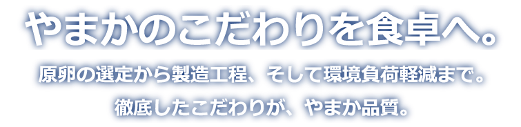 やまかのこだわりを食卓へ。原卵の選定から製造工程、そして環境負荷低減まで。徹底したこだわりが、やまか品質。